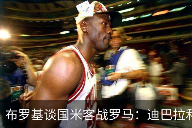 布罗基谈国米客战罗马：迪巴拉和马库斯·图拉姆将成为关键人物